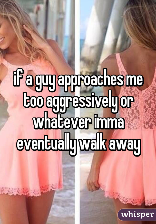 if a guy approaches me too aggressively or whatever imma eventually walk away