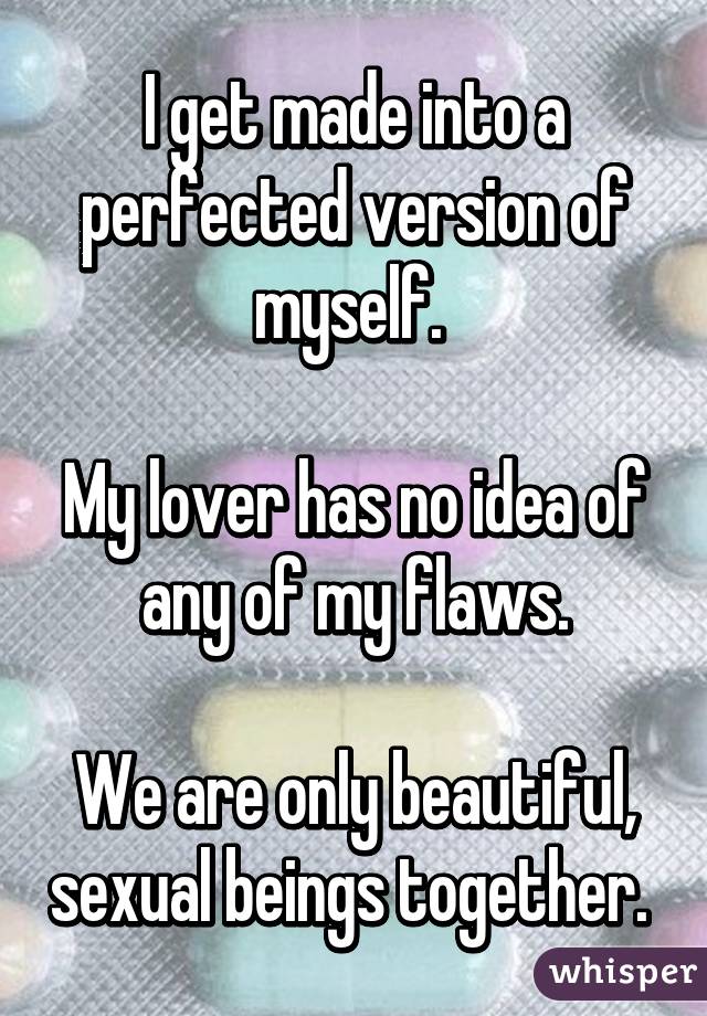I get made into a perfected version of myself. 

My lover has no idea of any of my flaws.

We are only beautiful, sexual beings together. 