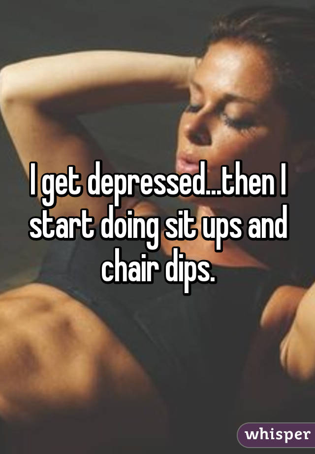 I get depressed...then I start doing sit ups and chair dips.