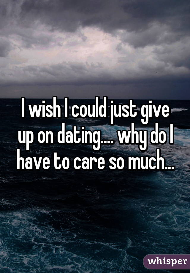 I wish I could just give up on dating.... why do I have to care so much...