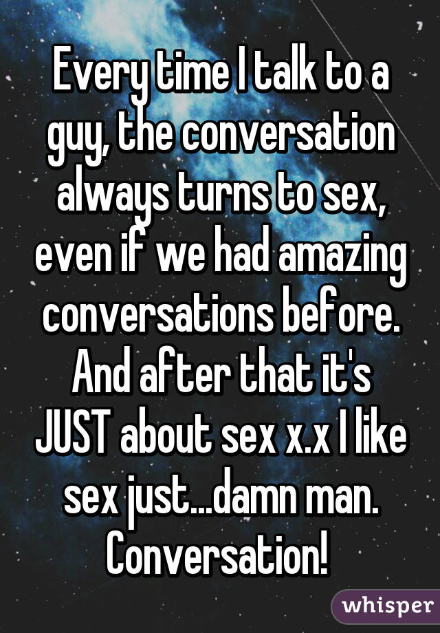 Every time I talk to a guy, the conversation always turns to sex, even if we had amazing conversations before. And after that it's JUST about sex x.x I like sex just...damn man. Conversation! 