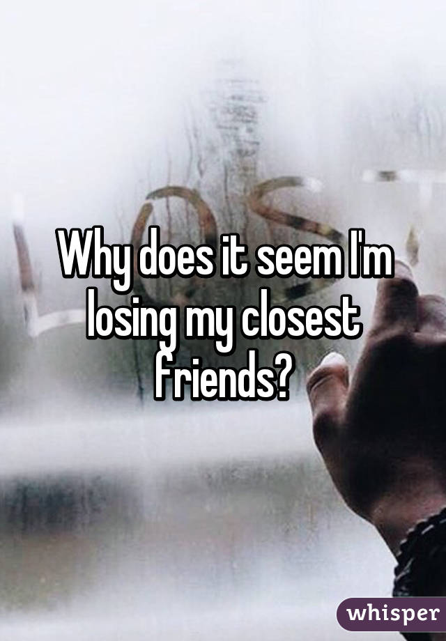 Why does it seem I'm losing my closest friends?