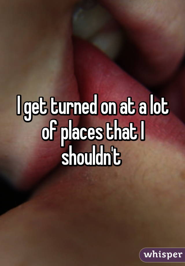 I get turned on at a lot of places that I shouldn't 