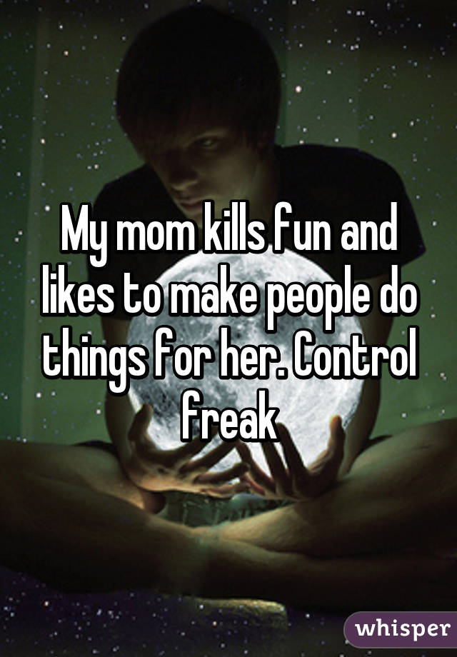 My mom kills fun and likes to make people do things for her. Control freak