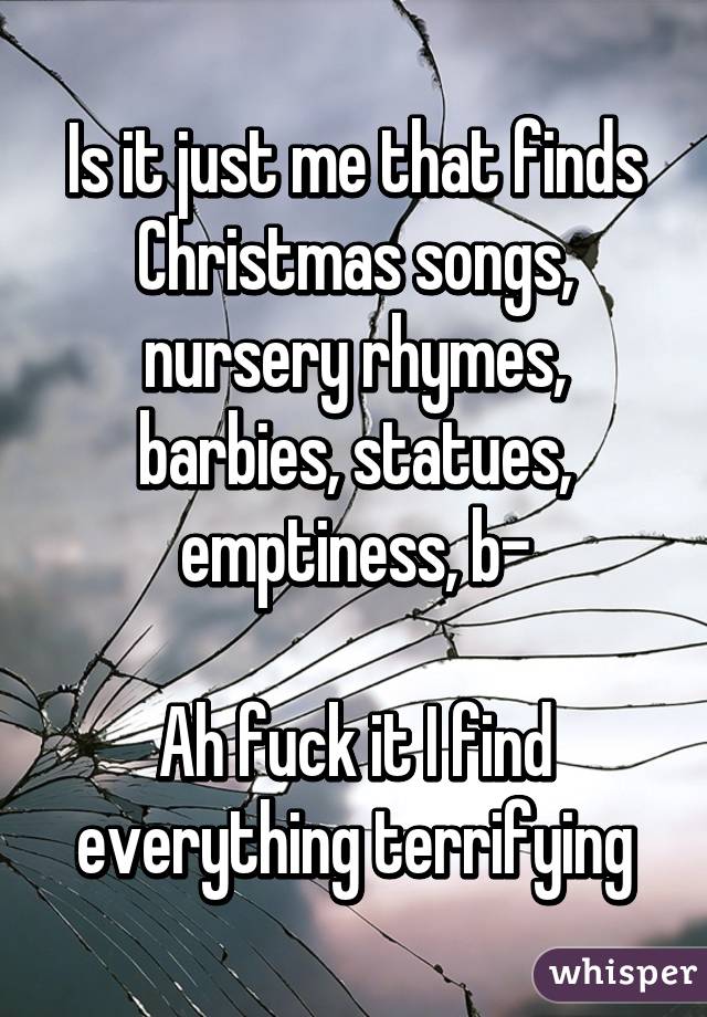 Is it just me that finds Christmas songs, nursery rhymes, barbies, statues, emptiness, b-

Ah fuck it I find everything terrifying