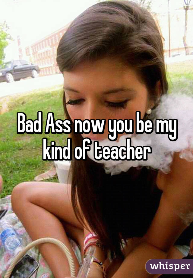 Bad Ass now you be my kind of teacher