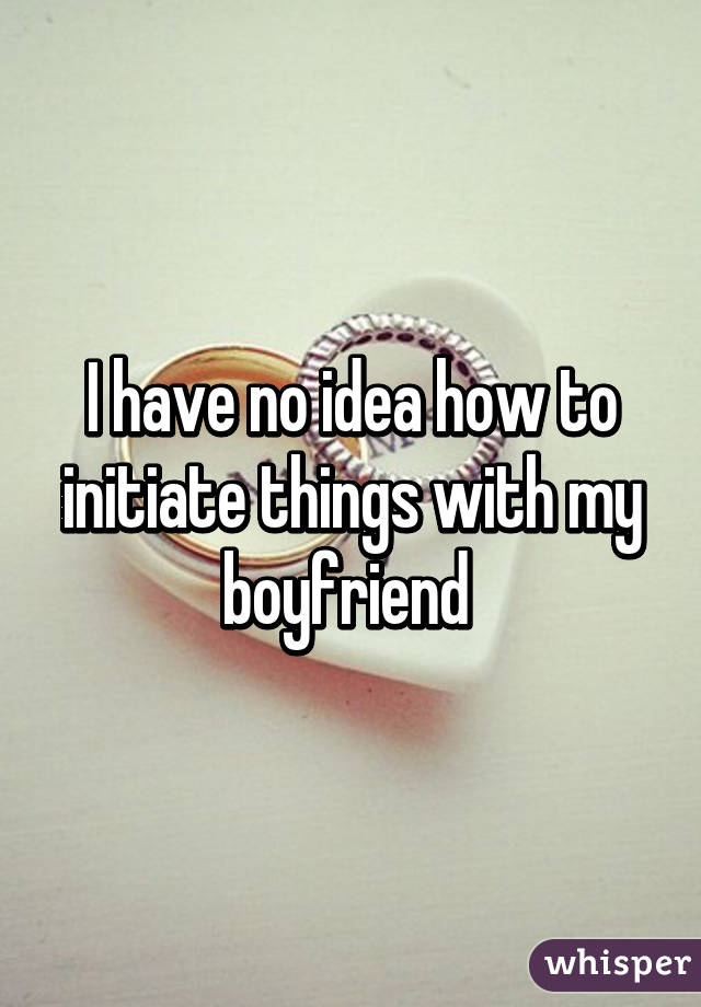 I have no idea how to initiate things with my boyfriend 