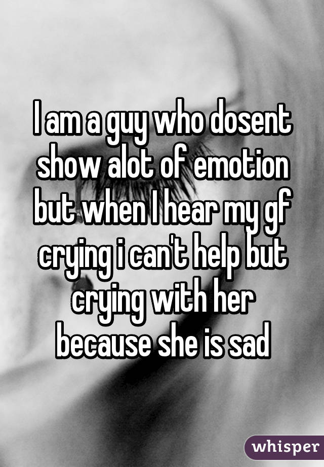 I am a guy who dosent show alot of emotion but when I hear my gf crying i can't help but crying with her because she is sad