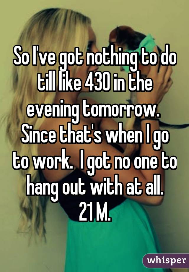 So I've got nothing to do till like 430 in the evening tomorrow.  Since that's when I go to work.  I got no one to hang out with at all.
21 M.