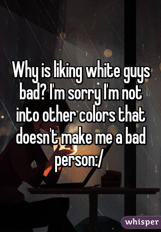 Why is liking white guys bad? I'm sorry I'm not into other colors that doesn't make me a bad person:/ 