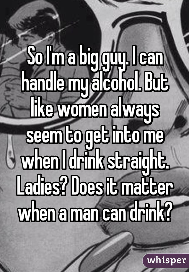 So I'm a big guy. I can handle my alcohol. But like women always seem to get into me when I drink straight. Ladies? Does it matter when a man can drink?