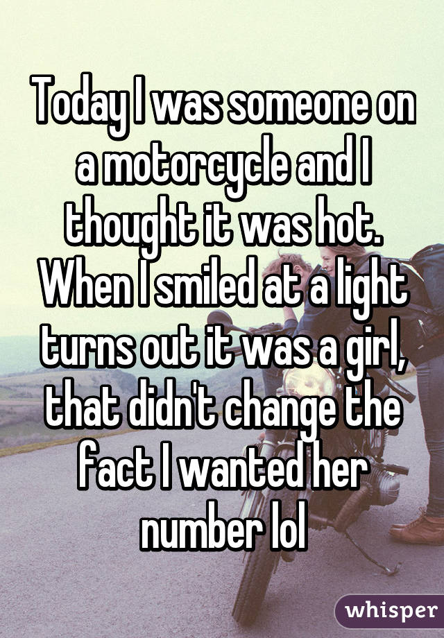 Today I was someone on a motorcycle and I thought it was hot. When I smiled at a light turns out it was a girl, that didn't change the fact I wanted her number lol