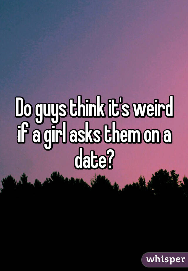 Do guys think it's weird if a girl asks them on a date?