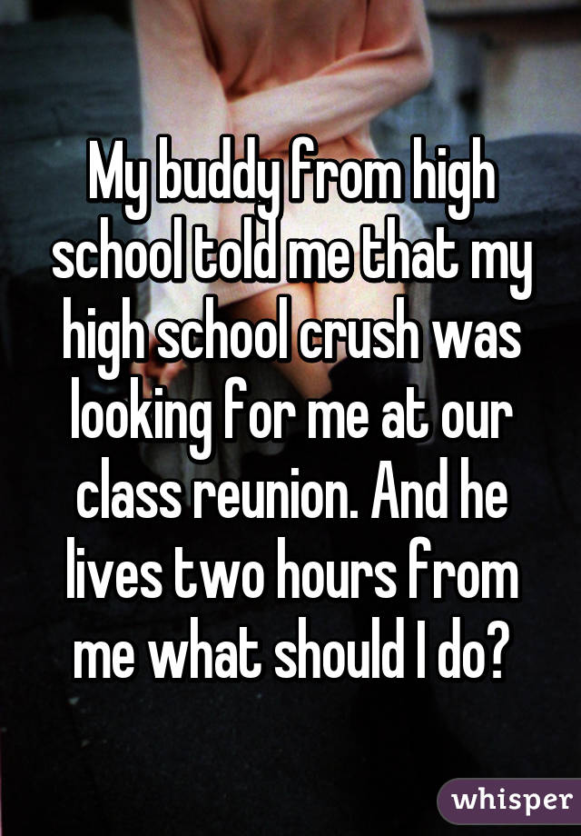 My buddy from high school told me that my high school crush was looking for me at our class reunion. And he lives two hours from me what should I do?