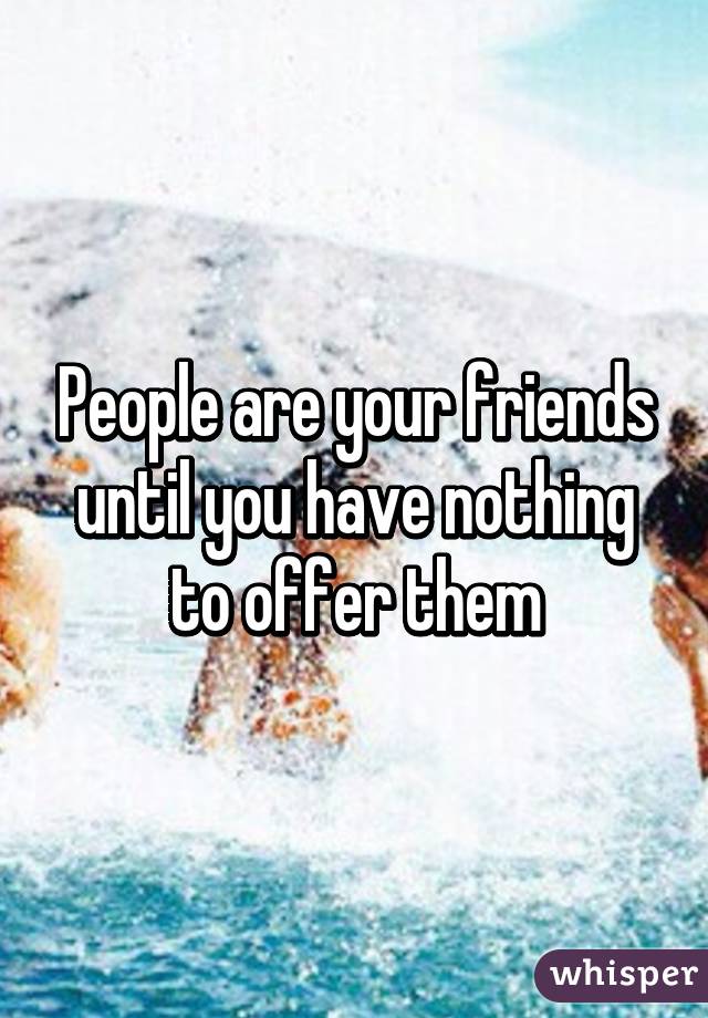 People are your friends until you have nothing to offer them