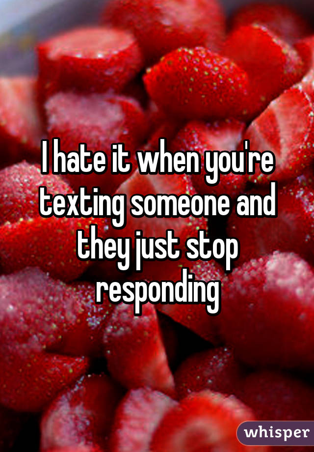 I hate it when you're texting someone and they just stop responding