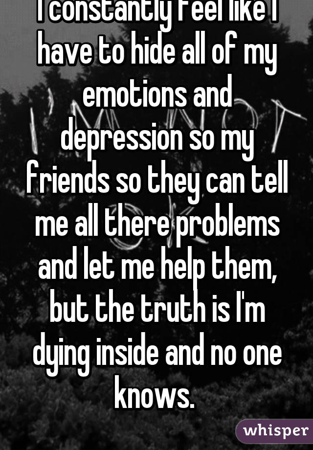 I constantly feel like I have to hide all of my emotions and depression so my friends so they can tell me all there problems and let me help them, but the truth is I'm dying inside and no one knows. 
 