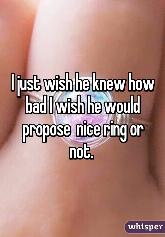 I just wish he knew how bad I wish he would propose  nice ring or not. 