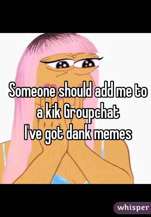 Someone should add me to a kik Groupchat
I've got dank memes 