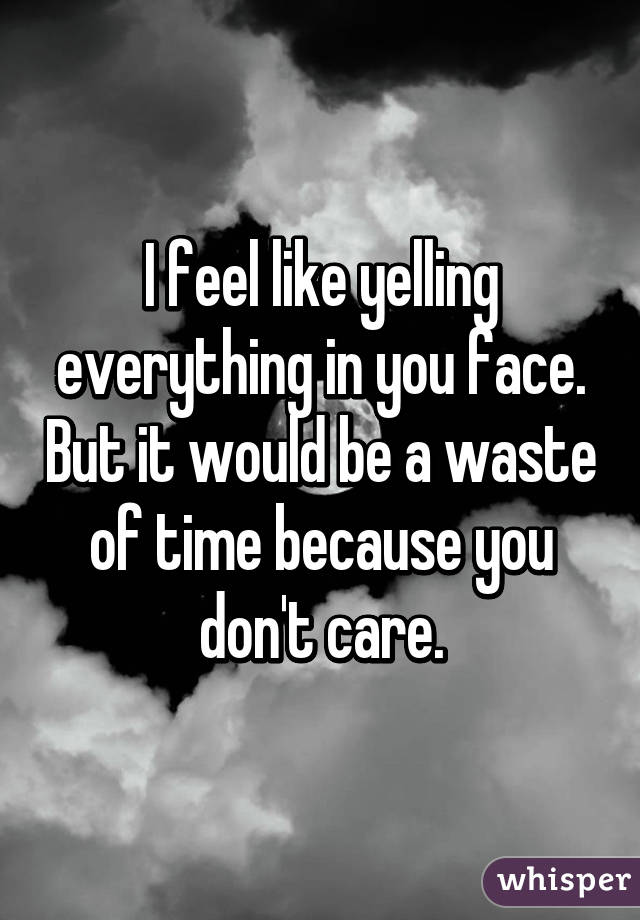 I feel like yelling everything in you face. But it would be a waste of time because you don't care.