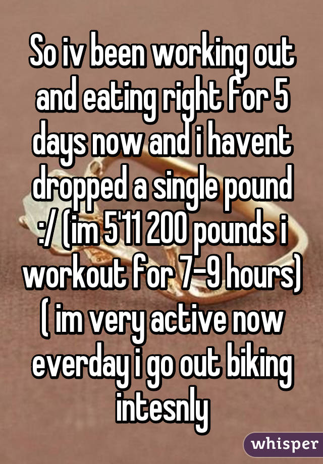 So iv been working out and eating right for 5 days now and i havent dropped a single pound :/ (im 5'11 200 pounds i workout for 7-9 hours) ( im very active now everday i go out biking intesnly