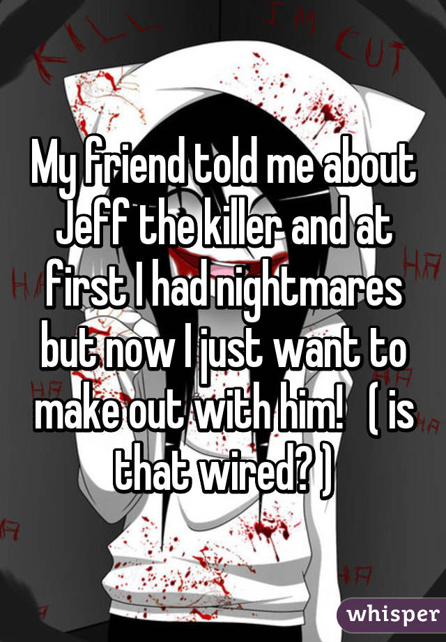 My friend told me about Jeff the killer and at first I had nightmares but now I just want to make out with him!   ( is that wired? )