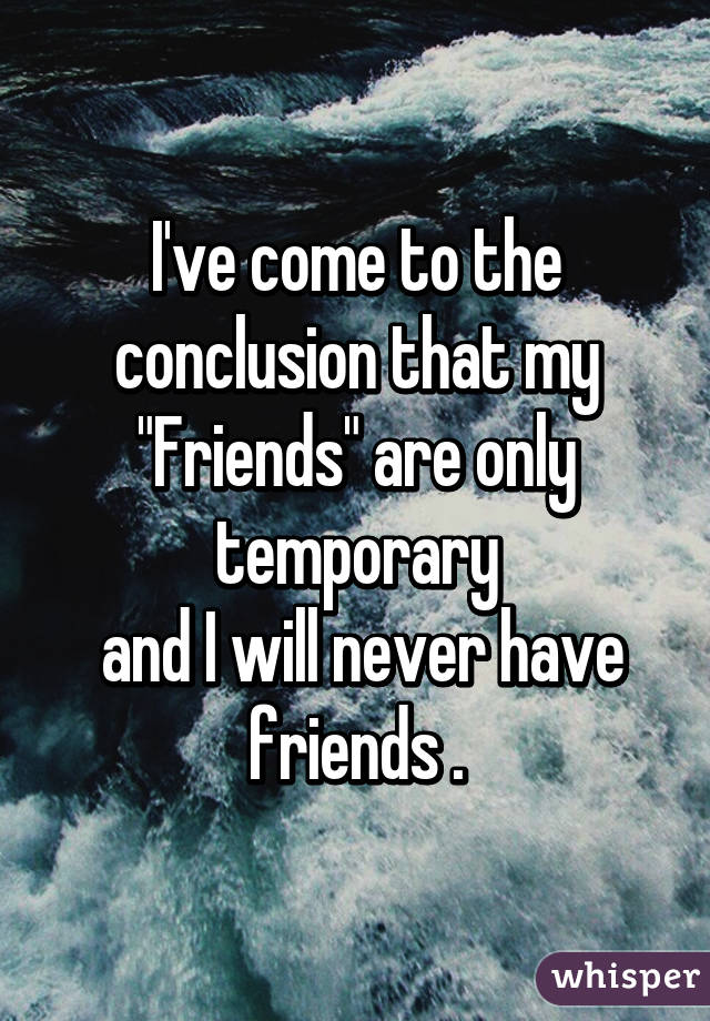 I've come to the conclusion that my "Friends" are only temporary
 and I will never have friends .