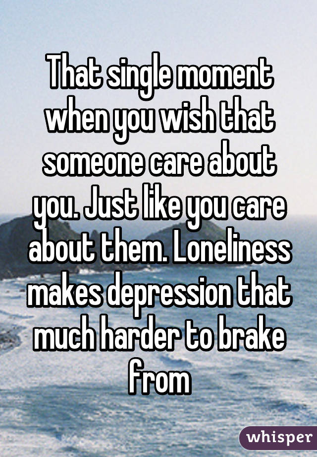 That single moment when you wish that someone care about you. Just like you care about them. Loneliness makes depression that much harder to brake from