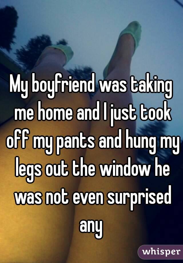 My boyfriend was taking me home and I just took off my pants and hung my legs out the window he was not even surprised any 