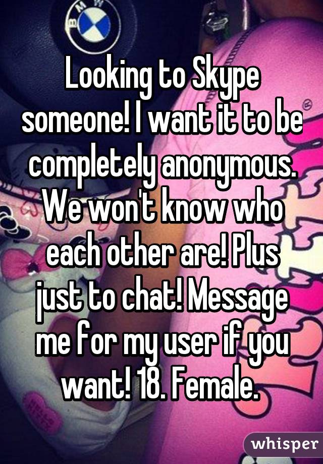 Looking to Skype someone! I want it to be completely anonymous. We won't know who each other are! Plus just to chat! Message me for my user if you want! 18. Female. 