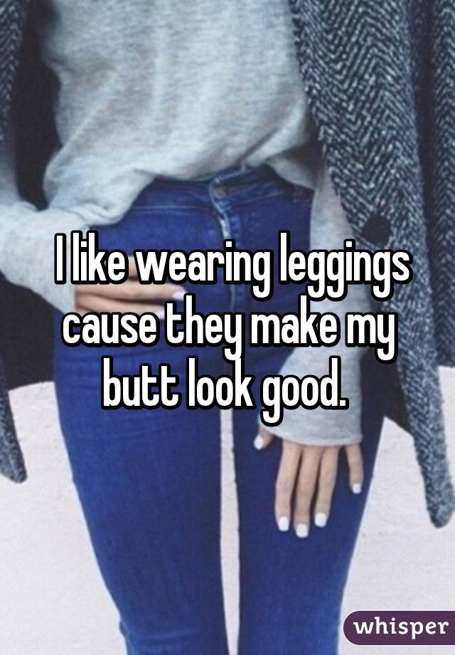  I like wearing leggings cause they make my butt look good. 