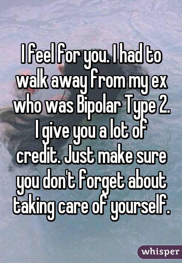 I feel for you. I had to walk away from my ex who was Bipolar Type 2. I give you a lot of credit. Just make sure you don't forget about taking care of yourself.