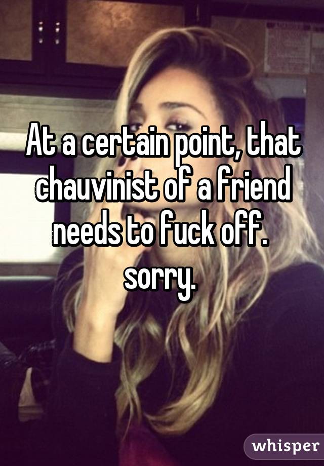 At a certain point, that chauvinist of a friend needs to fuck off.  sorry. 
