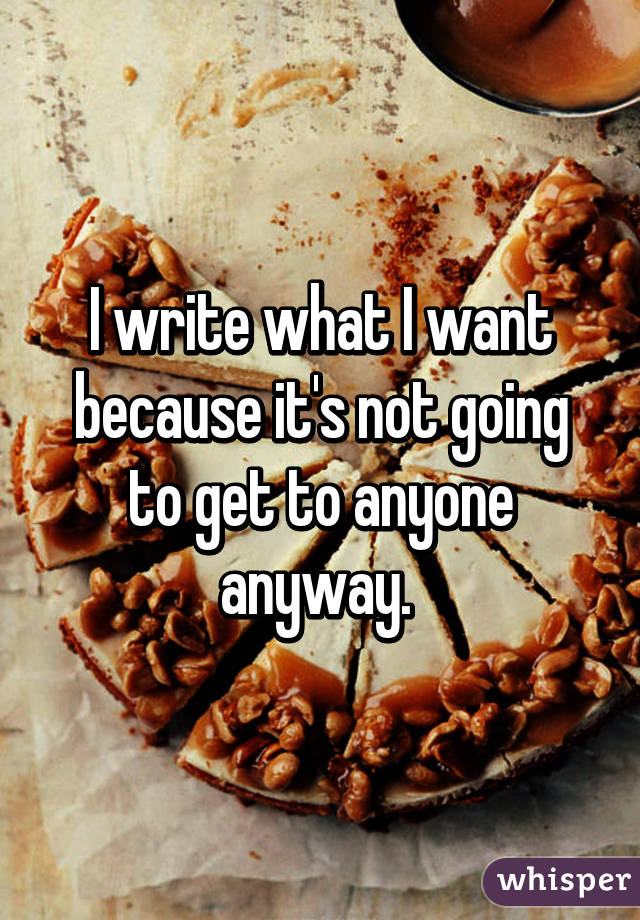 I write what I want because it's not going to get to anyone anyway. 