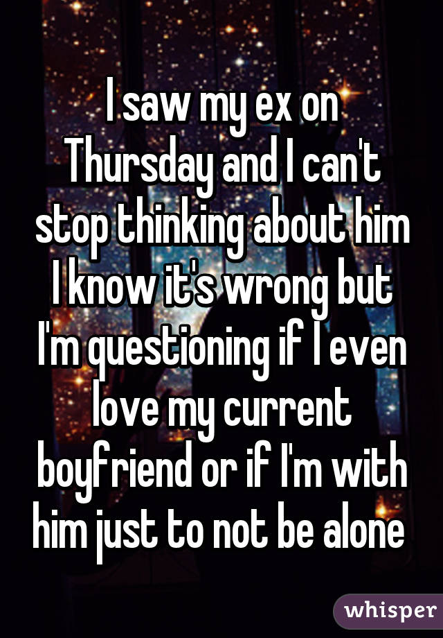 I saw my ex on Thursday and I can't stop thinking about him I know it's wrong but I'm questioning if I even love my current boyfriend or if I'm with him just to not be alone 