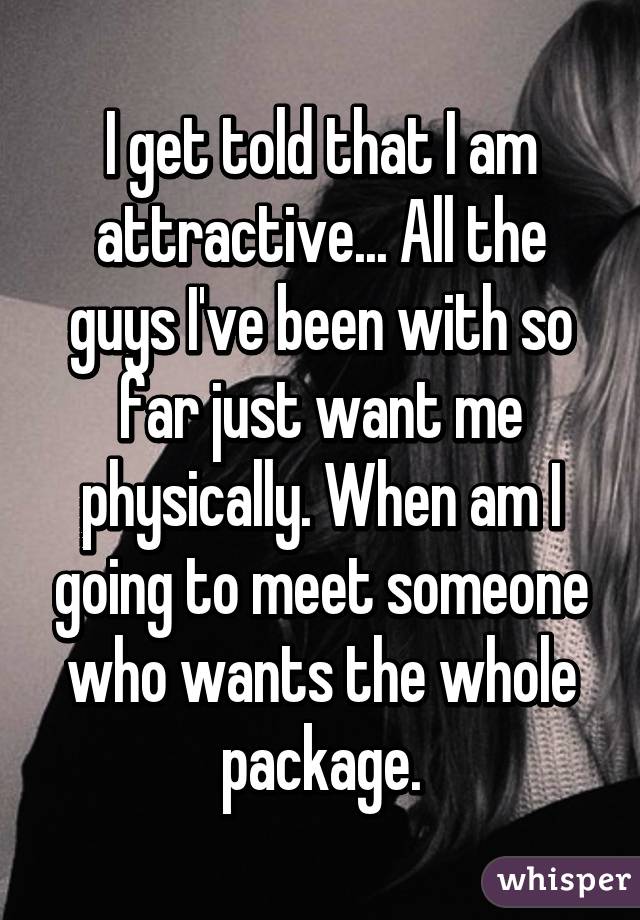 I get told that I am attractive... All the guys I've been with so far just want me physically. When am I going to meet someone who wants the whole package.