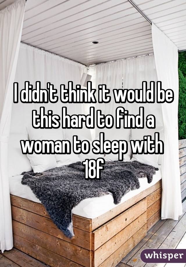 I didn't think it would be this hard to find a woman to sleep with 
18f