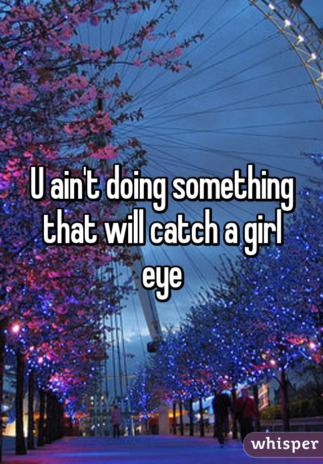 U ain't doing something that will catch a girl eye