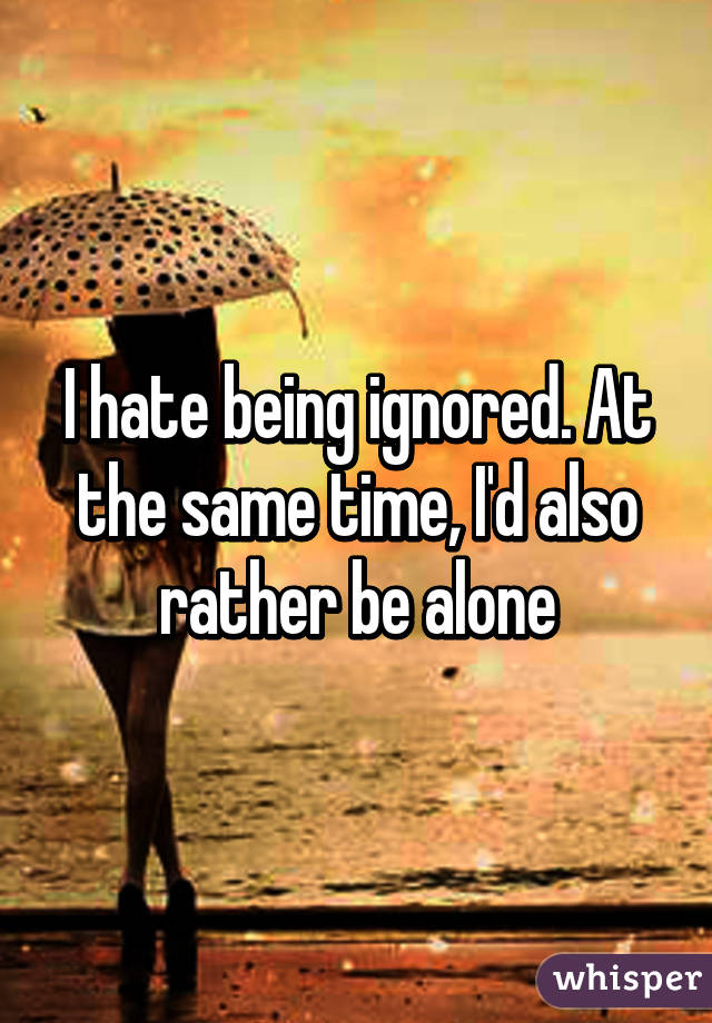 I hate being ignored. At the same time, I'd also rather be alone