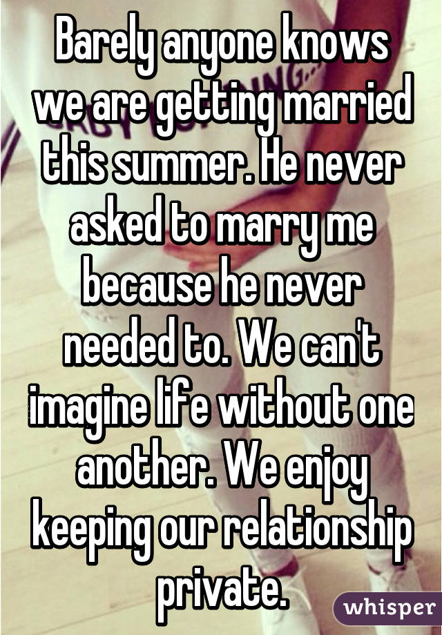 Barely anyone knows we are getting married this summer. He never asked to marry me because he never needed to. We can't imagine life without one another. We enjoy keeping our relationship private.