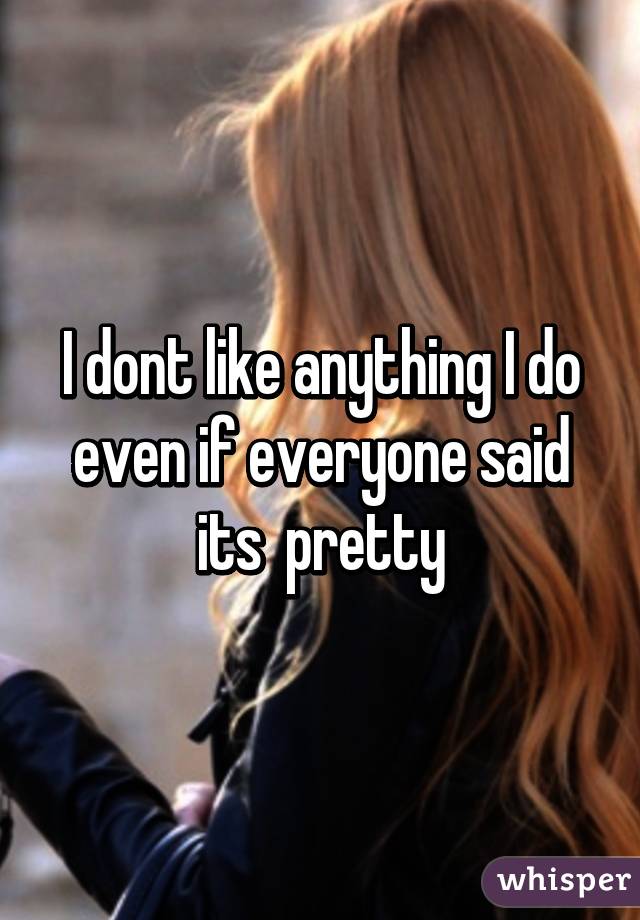 I dont like anything I do even if everyone said its  pretty