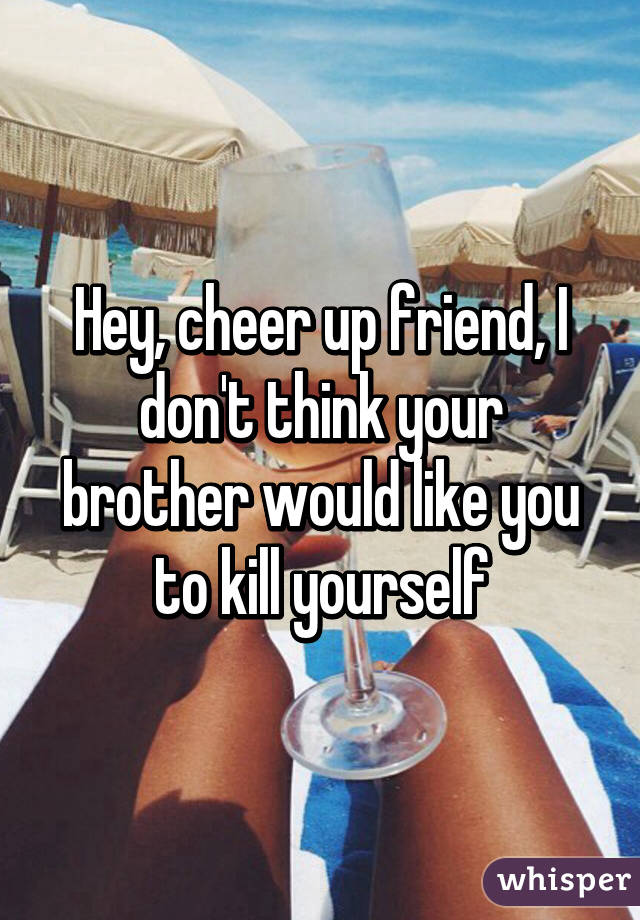 Hey, cheer up friend, I don't think your brother would like you to kill yourself