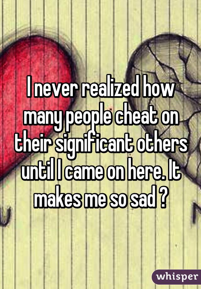 I never realized how many people cheat on their significant others until I came on here. It makes me so sad 😞