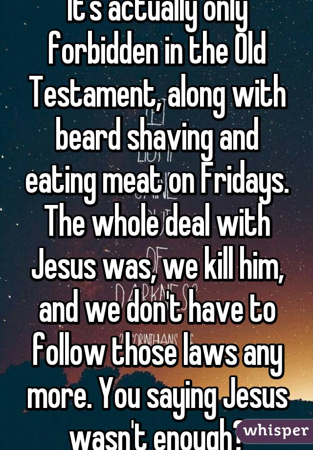 It's actually only forbidden in the Old Testament, along with beard shaving and eating meat on Fridays. The whole deal with Jesus was, we kill him, and we don't have to follow those laws any more. You saying Jesus wasn't enough?