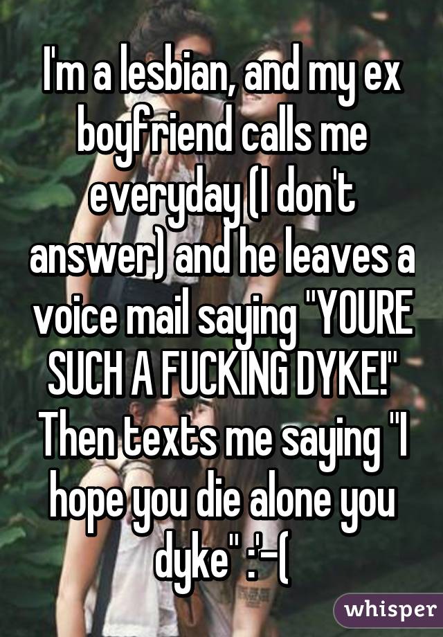 I'm a lesbian, and my ex boyfriend calls me everyday (I don't answer) and he leaves a voice mail saying "YOURE SUCH A FUCKING DYKE!" Then texts me saying "I hope you die alone you dyke" :'-(