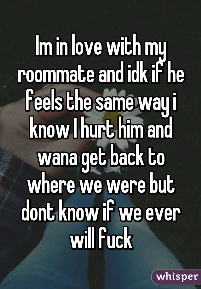 Im in love with my roommate and idk if he feels the same way i know I hurt him and wana get back to where we were but dont know if we ever will fuck