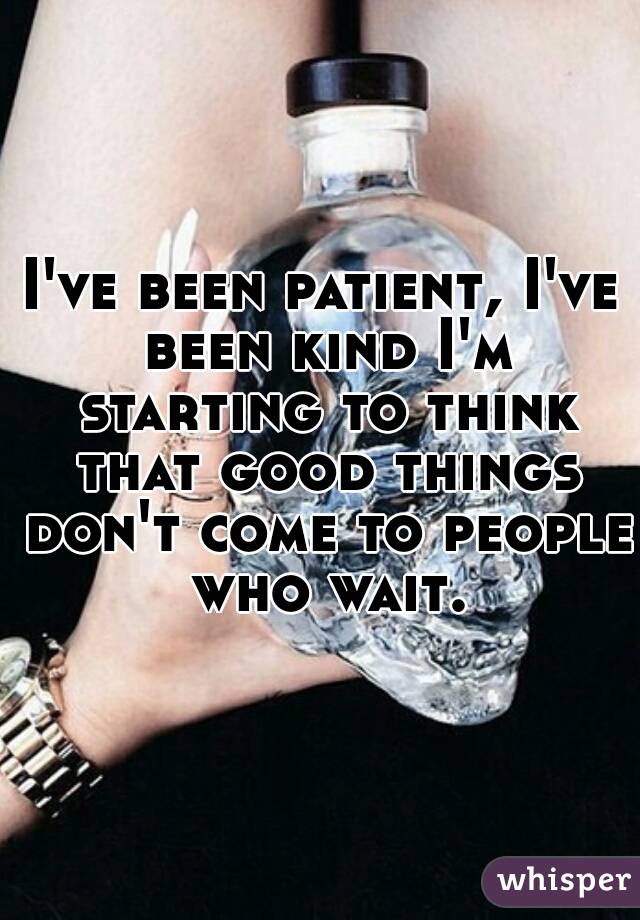 I've been patient, I've been kind I'm starting to think that good things don't come to people who wait.