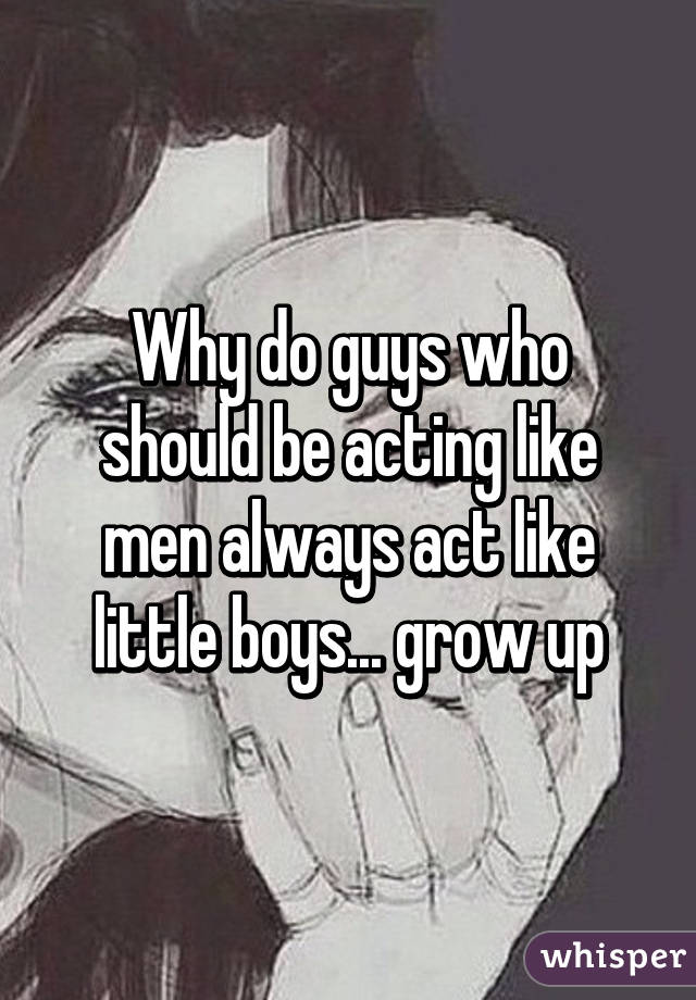 Why do guys who should be acting like men always act like little boys... grow up