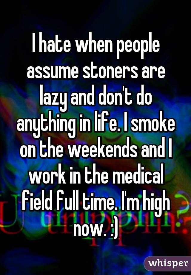 I hate when people assume stoners are lazy and don't do anything in life. I smoke on the weekends and I work in the medical field full time. I'm high now. :)