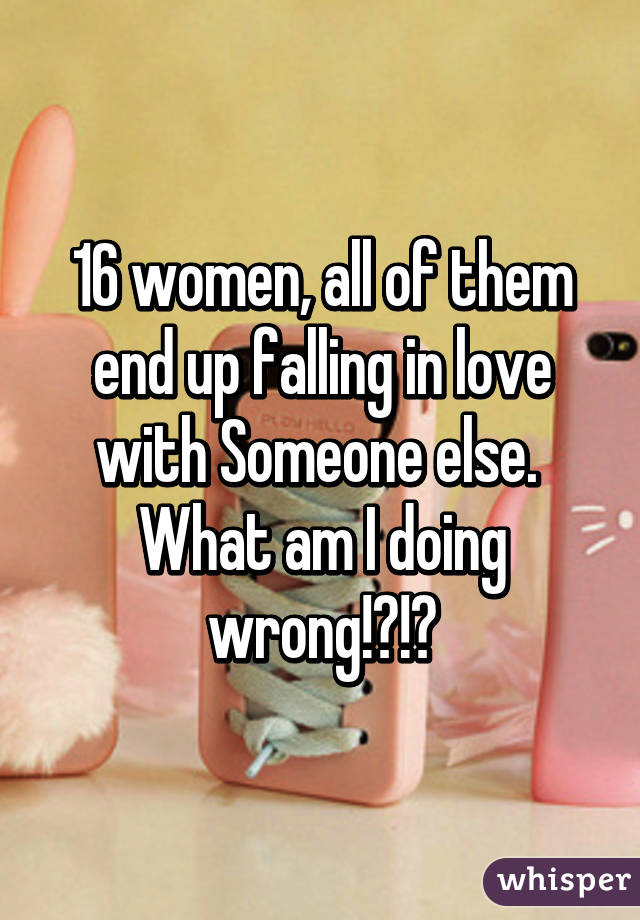 16 women, all of them end up falling in love with Someone else.  What am I doing wrong!?!?